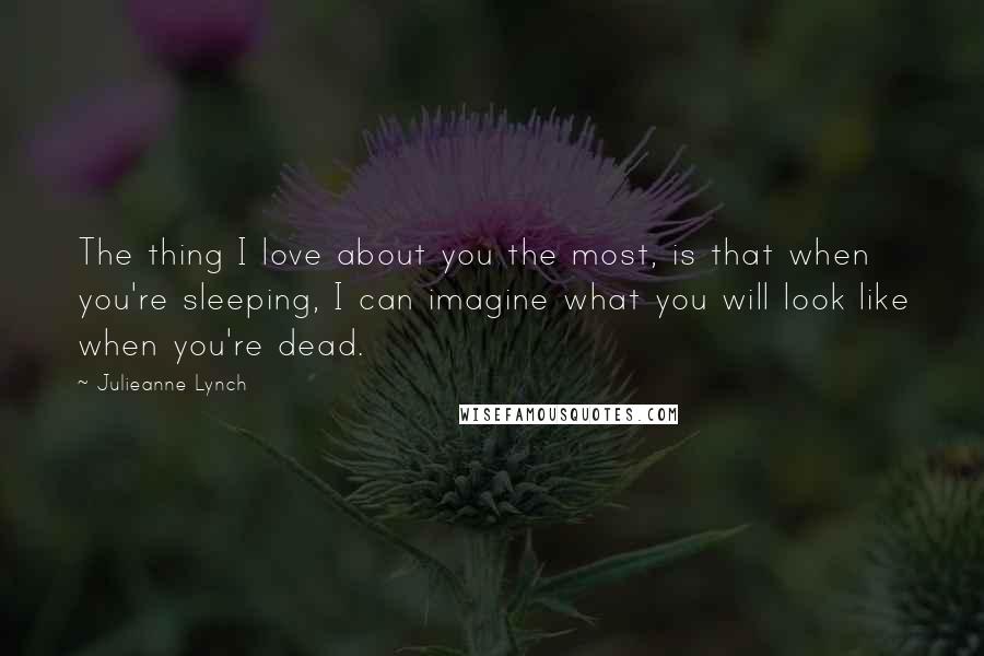 Julieanne Lynch Quotes: The thing I love about you the most, is that when you're sleeping, I can imagine what you will look like when you're dead.