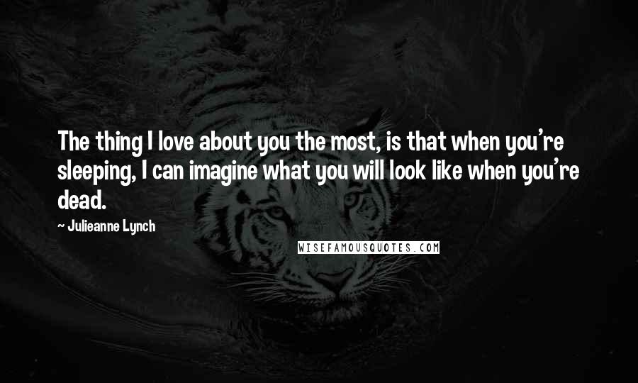 Julieanne Lynch Quotes: The thing I love about you the most, is that when you're sleeping, I can imagine what you will look like when you're dead.