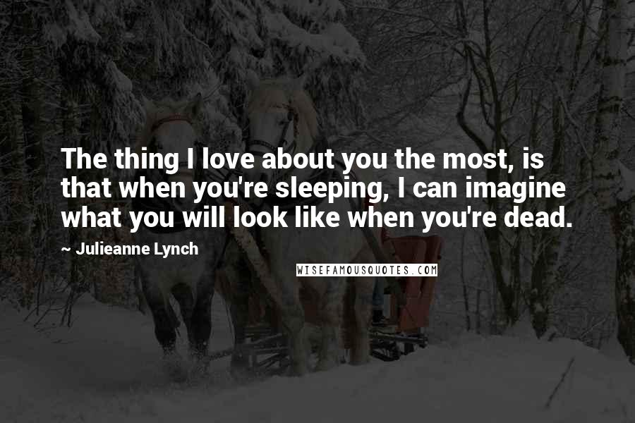 Julieanne Lynch Quotes: The thing I love about you the most, is that when you're sleeping, I can imagine what you will look like when you're dead.