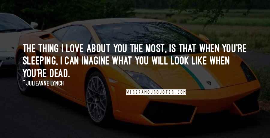 Julieanne Lynch Quotes: The thing I love about you the most, is that when you're sleeping, I can imagine what you will look like when you're dead.