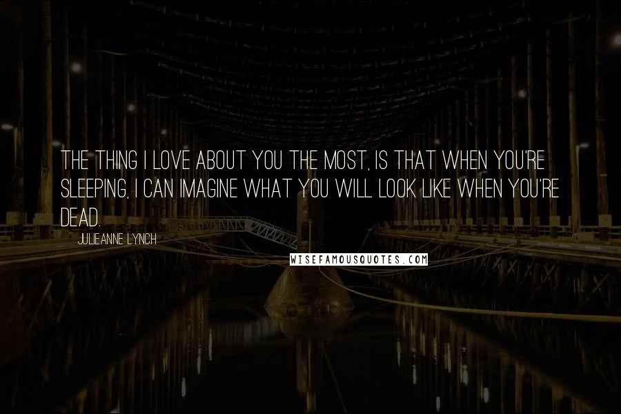 Julieanne Lynch Quotes: The thing I love about you the most, is that when you're sleeping, I can imagine what you will look like when you're dead.