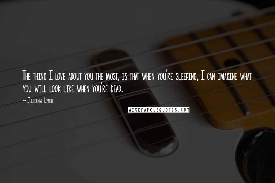 Julieanne Lynch Quotes: The thing I love about you the most, is that when you're sleeping, I can imagine what you will look like when you're dead.