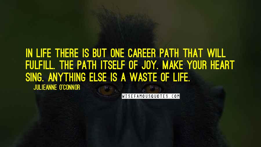 Julieanne O'Connor Quotes: In life there is but one career path that will fulfill. The path itself of joy. Make your heart sing. Anything else is a waste of life.