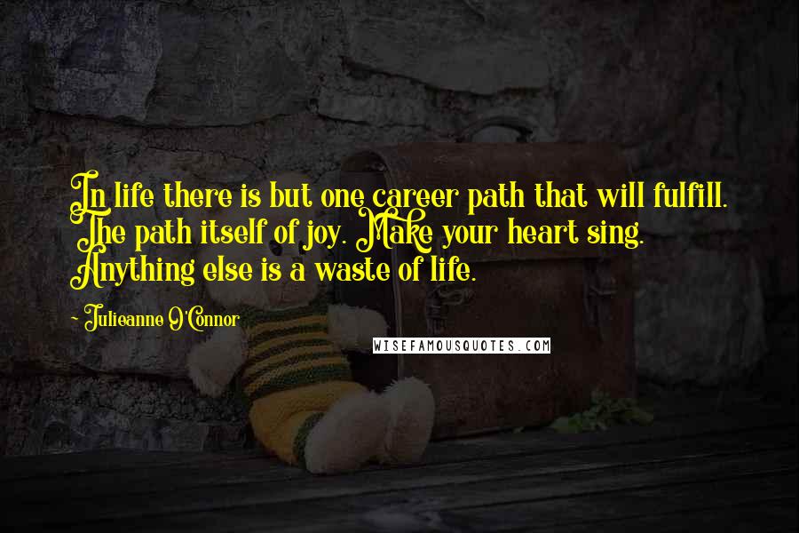 Julieanne O'Connor Quotes: In life there is but one career path that will fulfill. The path itself of joy. Make your heart sing. Anything else is a waste of life.