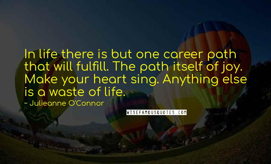 Julieanne O'Connor Quotes: In life there is but one career path that will fulfill. The path itself of joy. Make your heart sing. Anything else is a waste of life.