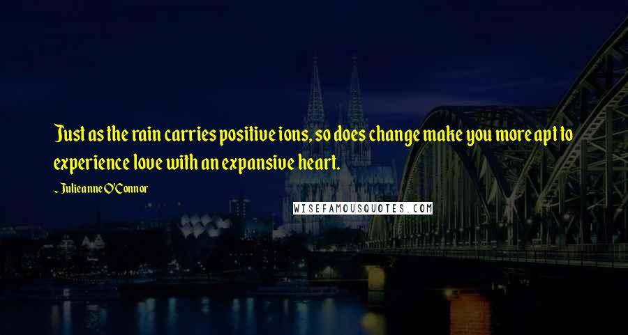 Julieanne O'Connor Quotes: Just as the rain carries positive ions, so does change make you more apt to experience love with an expansive heart.