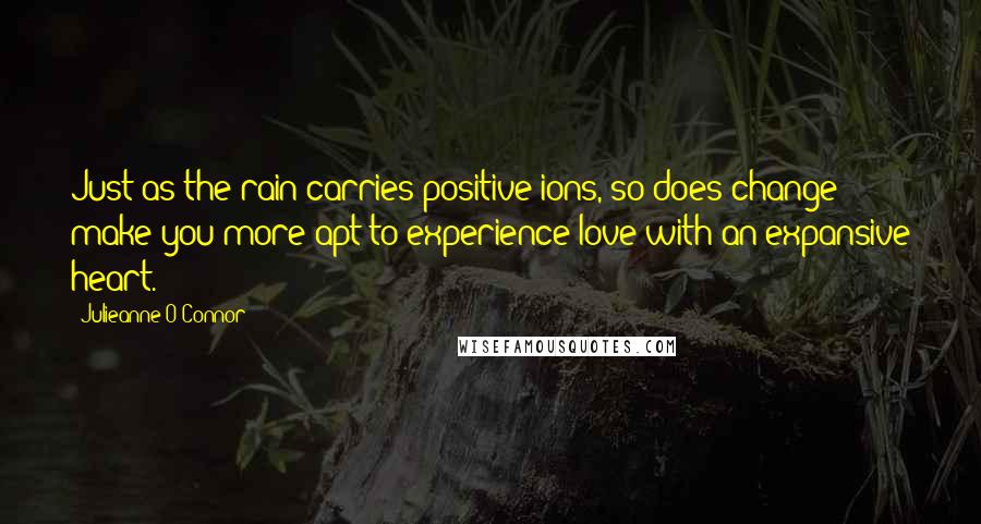 Julieanne O'Connor Quotes: Just as the rain carries positive ions, so does change make you more apt to experience love with an expansive heart.