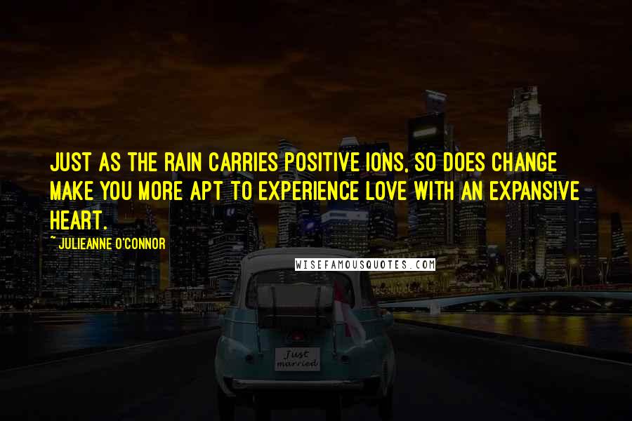 Julieanne O'Connor Quotes: Just as the rain carries positive ions, so does change make you more apt to experience love with an expansive heart.