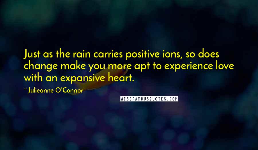 Julieanne O'Connor Quotes: Just as the rain carries positive ions, so does change make you more apt to experience love with an expansive heart.