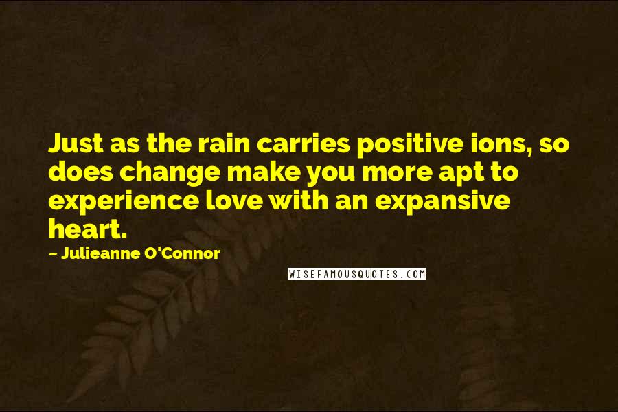 Julieanne O'Connor Quotes: Just as the rain carries positive ions, so does change make you more apt to experience love with an expansive heart.