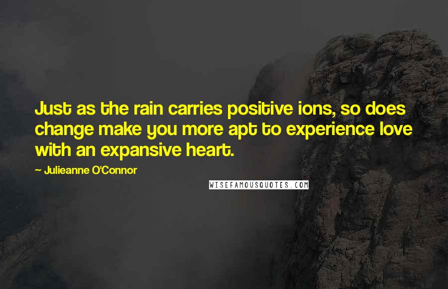 Julieanne O'Connor Quotes: Just as the rain carries positive ions, so does change make you more apt to experience love with an expansive heart.