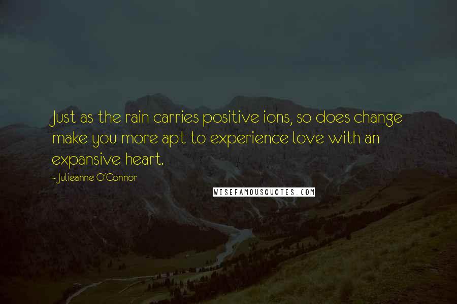 Julieanne O'Connor Quotes: Just as the rain carries positive ions, so does change make you more apt to experience love with an expansive heart.