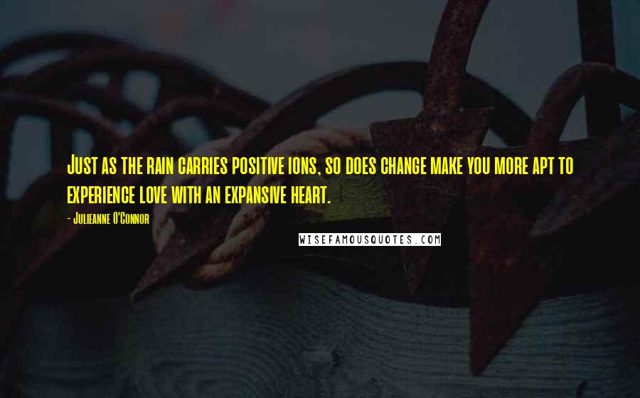 Julieanne O'Connor Quotes: Just as the rain carries positive ions, so does change make you more apt to experience love with an expansive heart.