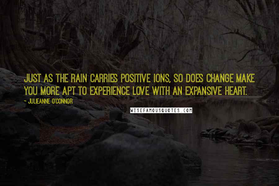 Julieanne O'Connor Quotes: Just as the rain carries positive ions, so does change make you more apt to experience love with an expansive heart.