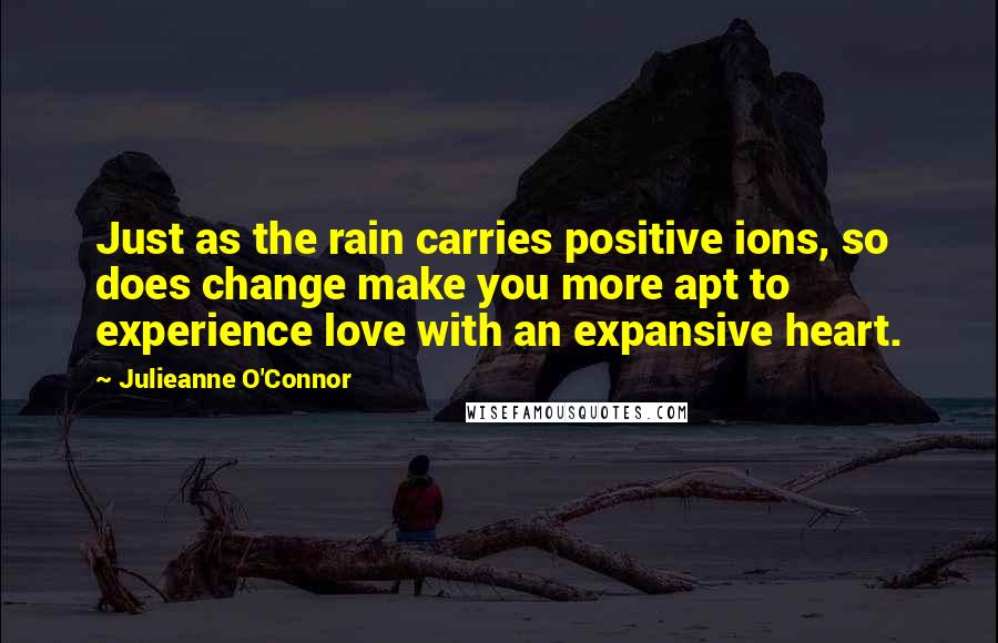 Julieanne O'Connor Quotes: Just as the rain carries positive ions, so does change make you more apt to experience love with an expansive heart.