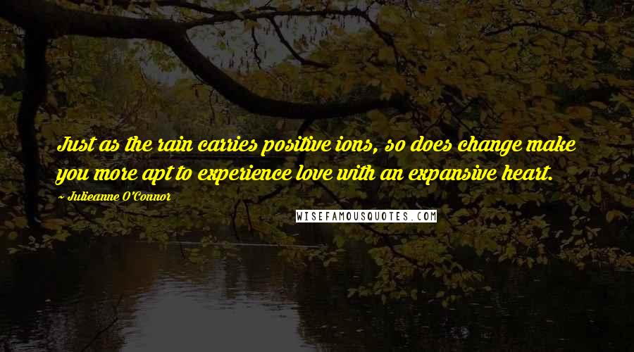 Julieanne O'Connor Quotes: Just as the rain carries positive ions, so does change make you more apt to experience love with an expansive heart.