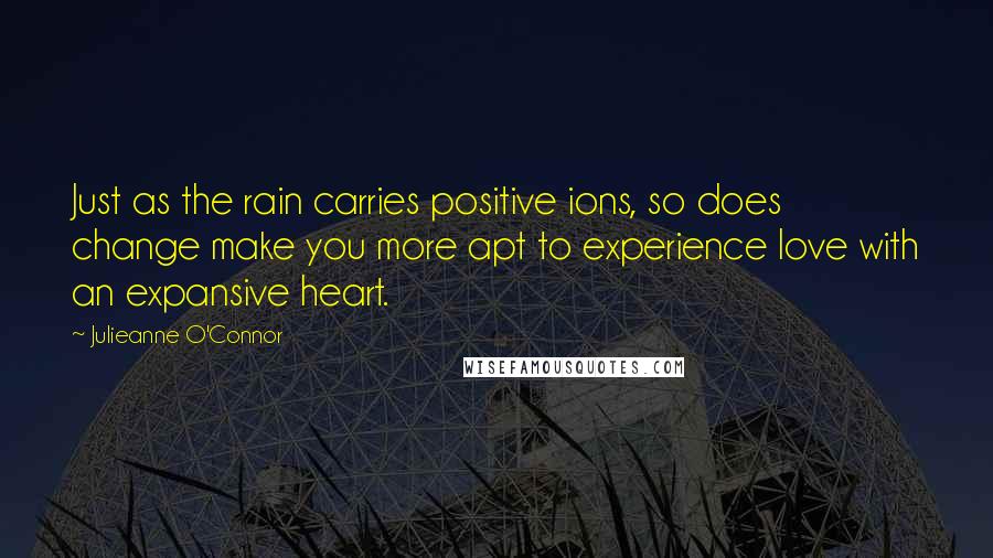 Julieanne O'Connor Quotes: Just as the rain carries positive ions, so does change make you more apt to experience love with an expansive heart.