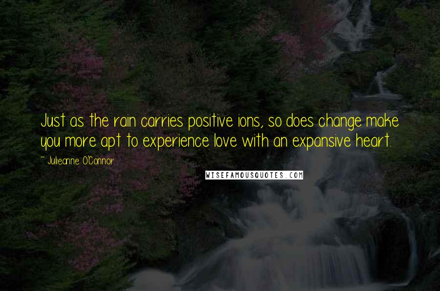 Julieanne O'Connor Quotes: Just as the rain carries positive ions, so does change make you more apt to experience love with an expansive heart.