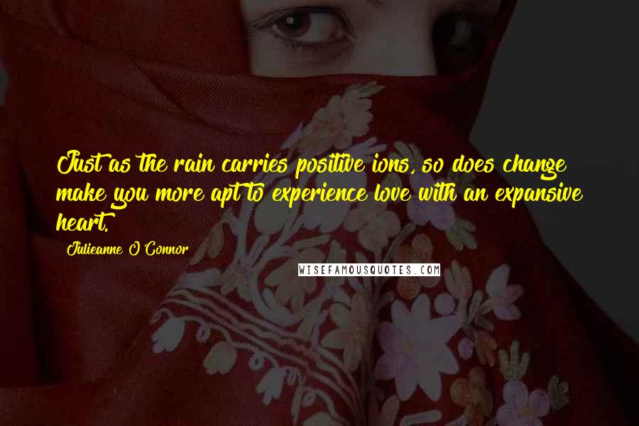 Julieanne O'Connor Quotes: Just as the rain carries positive ions, so does change make you more apt to experience love with an expansive heart.