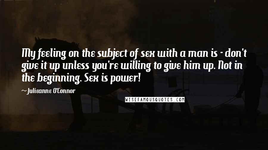 Julieanne O'Connor Quotes: My feeling on the subject of sex with a man is - don't give it up unless you're willing to give him up. Not in the beginning. Sex is power!