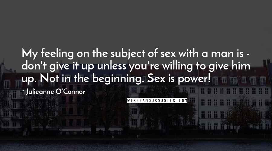 Julieanne O'Connor Quotes: My feeling on the subject of sex with a man is - don't give it up unless you're willing to give him up. Not in the beginning. Sex is power!