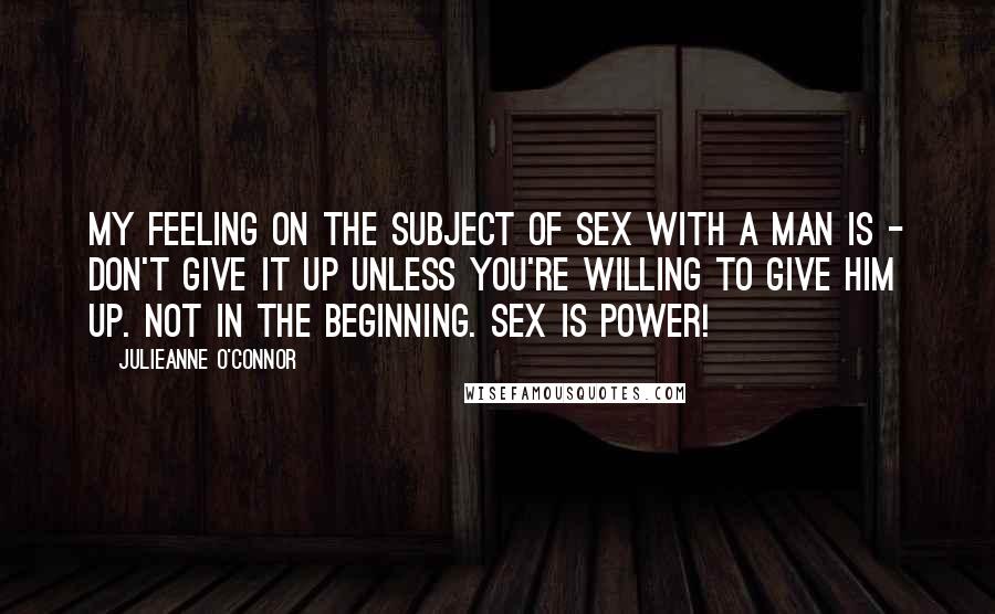 Julieanne O'Connor Quotes: My feeling on the subject of sex with a man is - don't give it up unless you're willing to give him up. Not in the beginning. Sex is power!