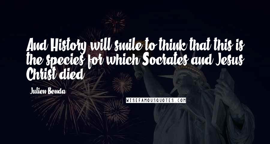 Julien Benda Quotes: And History will smile to think that this is the species for which Socrates and Jesus Christ died.