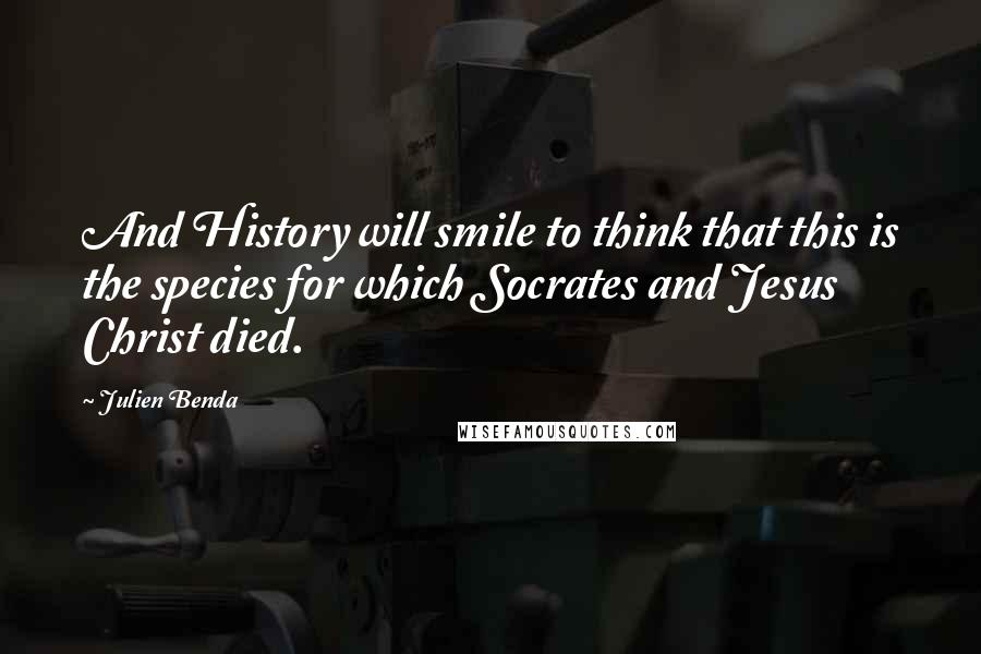 Julien Benda Quotes: And History will smile to think that this is the species for which Socrates and Jesus Christ died.