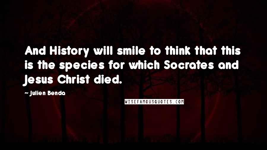 Julien Benda Quotes: And History will smile to think that this is the species for which Socrates and Jesus Christ died.