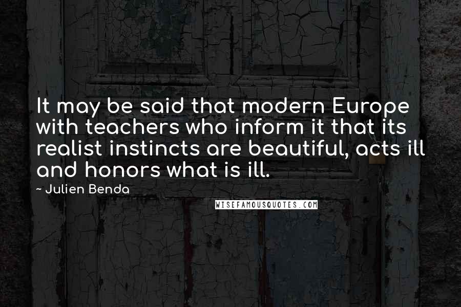 Julien Benda Quotes: It may be said that modern Europe with teachers who inform it that its realist instincts are beautiful, acts ill and honors what is ill.