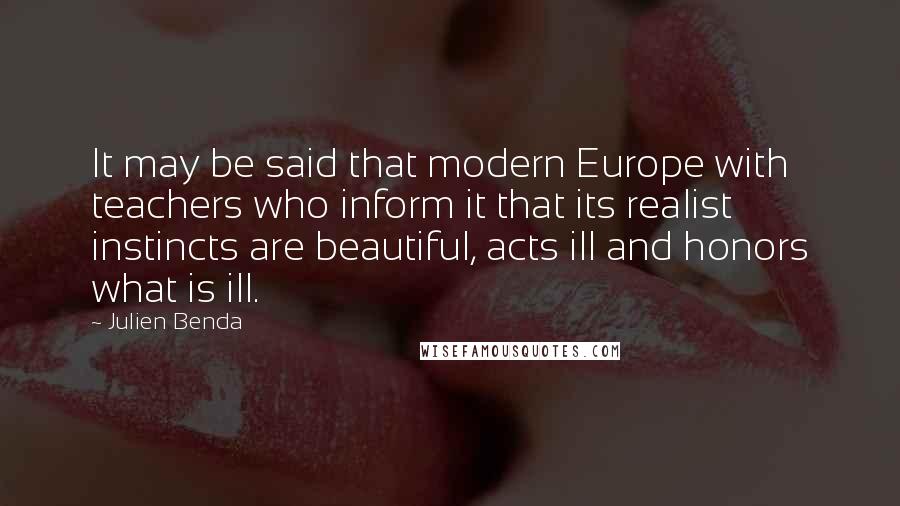 Julien Benda Quotes: It may be said that modern Europe with teachers who inform it that its realist instincts are beautiful, acts ill and honors what is ill.