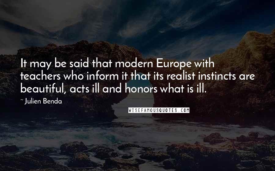 Julien Benda Quotes: It may be said that modern Europe with teachers who inform it that its realist instincts are beautiful, acts ill and honors what is ill.