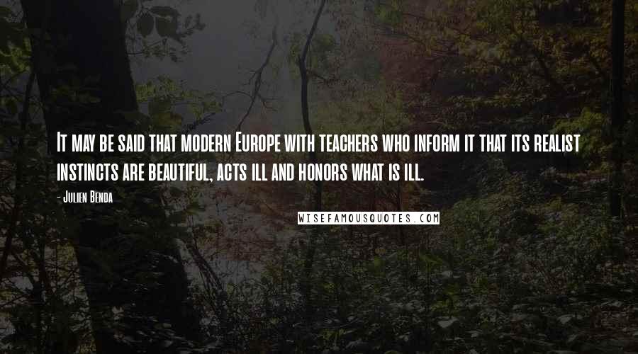 Julien Benda Quotes: It may be said that modern Europe with teachers who inform it that its realist instincts are beautiful, acts ill and honors what is ill.