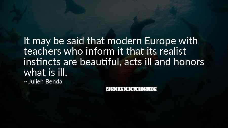 Julien Benda Quotes: It may be said that modern Europe with teachers who inform it that its realist instincts are beautiful, acts ill and honors what is ill.