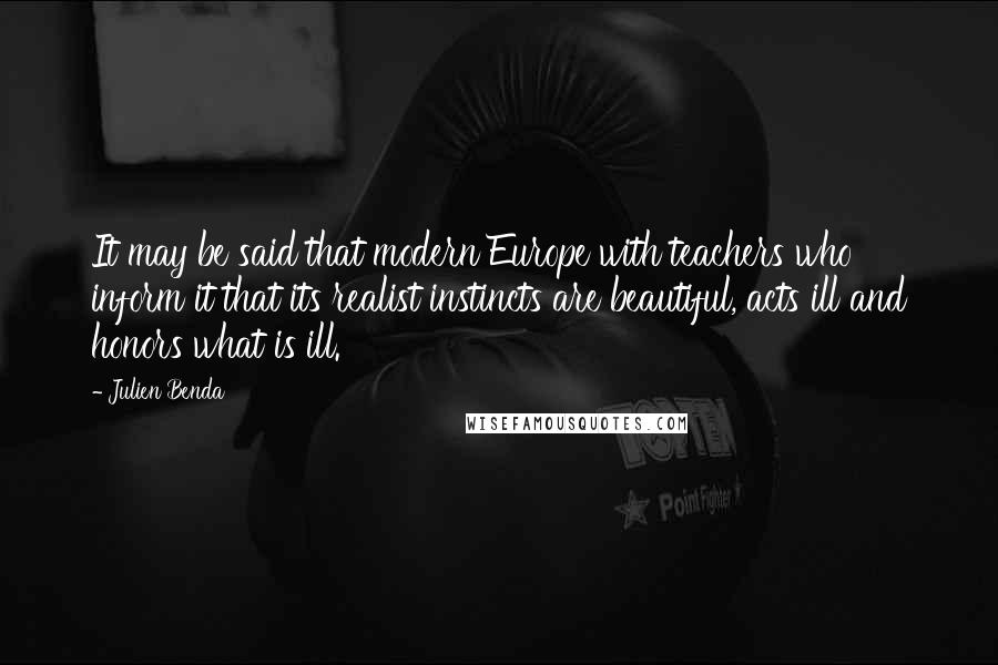Julien Benda Quotes: It may be said that modern Europe with teachers who inform it that its realist instincts are beautiful, acts ill and honors what is ill.