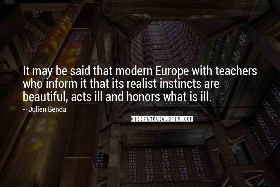 Julien Benda Quotes: It may be said that modern Europe with teachers who inform it that its realist instincts are beautiful, acts ill and honors what is ill.