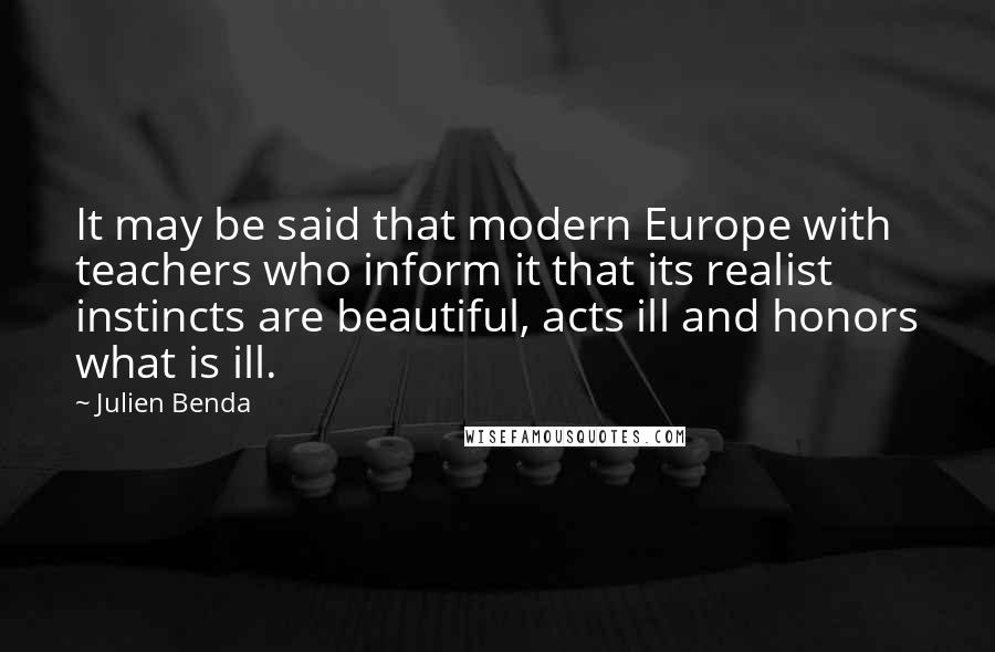 Julien Benda Quotes: It may be said that modern Europe with teachers who inform it that its realist instincts are beautiful, acts ill and honors what is ill.