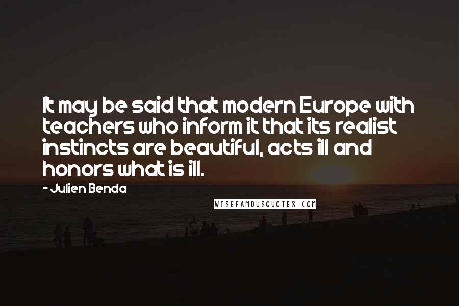 Julien Benda Quotes: It may be said that modern Europe with teachers who inform it that its realist instincts are beautiful, acts ill and honors what is ill.