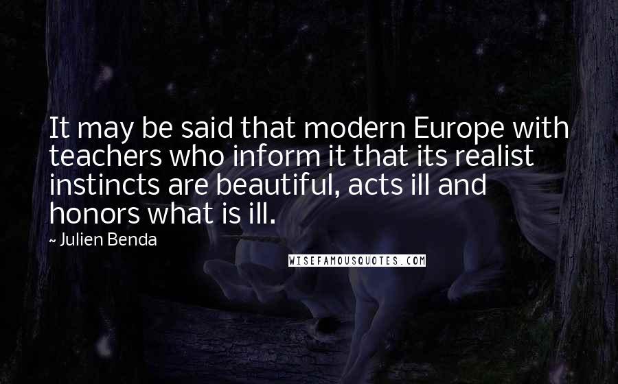 Julien Benda Quotes: It may be said that modern Europe with teachers who inform it that its realist instincts are beautiful, acts ill and honors what is ill.