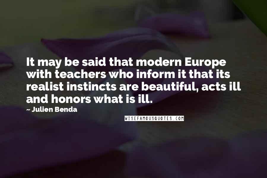 Julien Benda Quotes: It may be said that modern Europe with teachers who inform it that its realist instincts are beautiful, acts ill and honors what is ill.