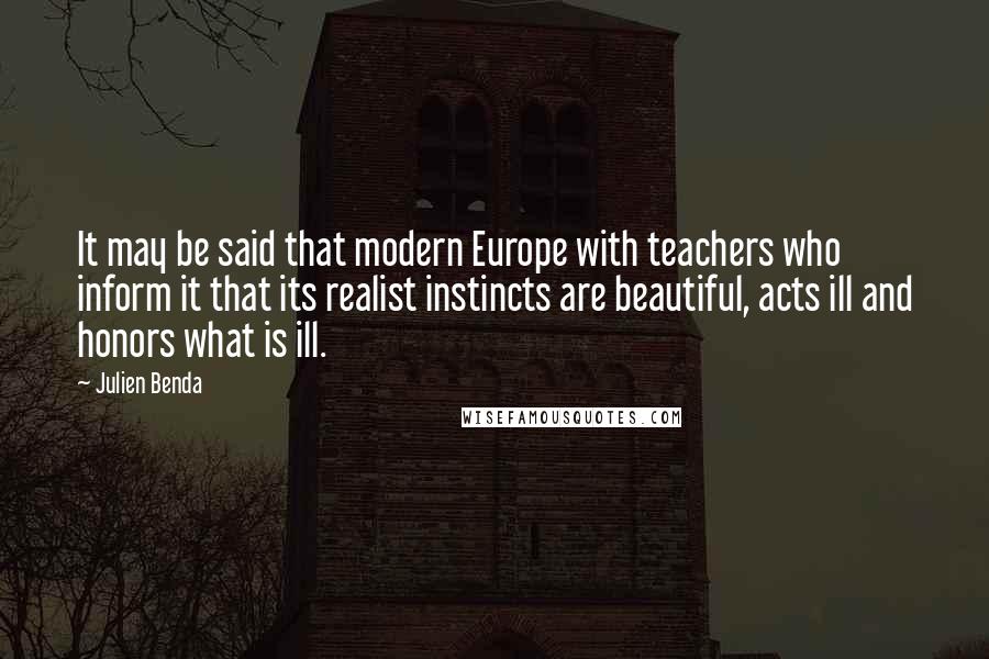 Julien Benda Quotes: It may be said that modern Europe with teachers who inform it that its realist instincts are beautiful, acts ill and honors what is ill.