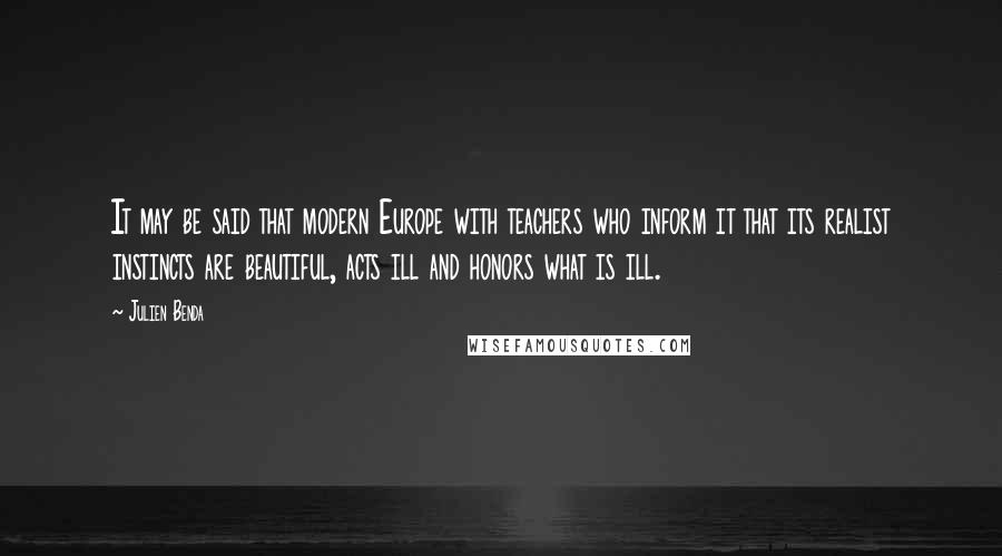 Julien Benda Quotes: It may be said that modern Europe with teachers who inform it that its realist instincts are beautiful, acts ill and honors what is ill.