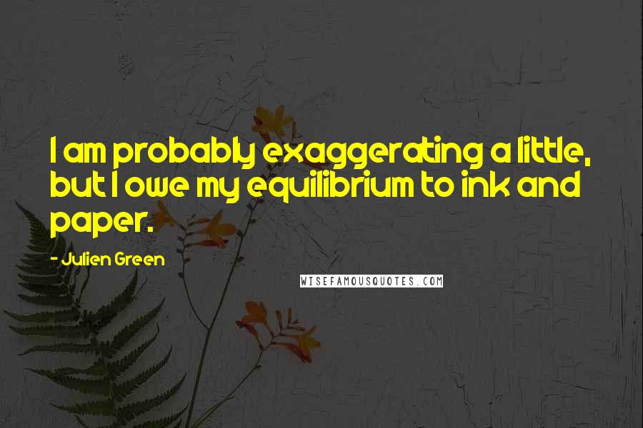 Julien Green Quotes: I am probably exaggerating a little, but I owe my equilibrium to ink and paper.