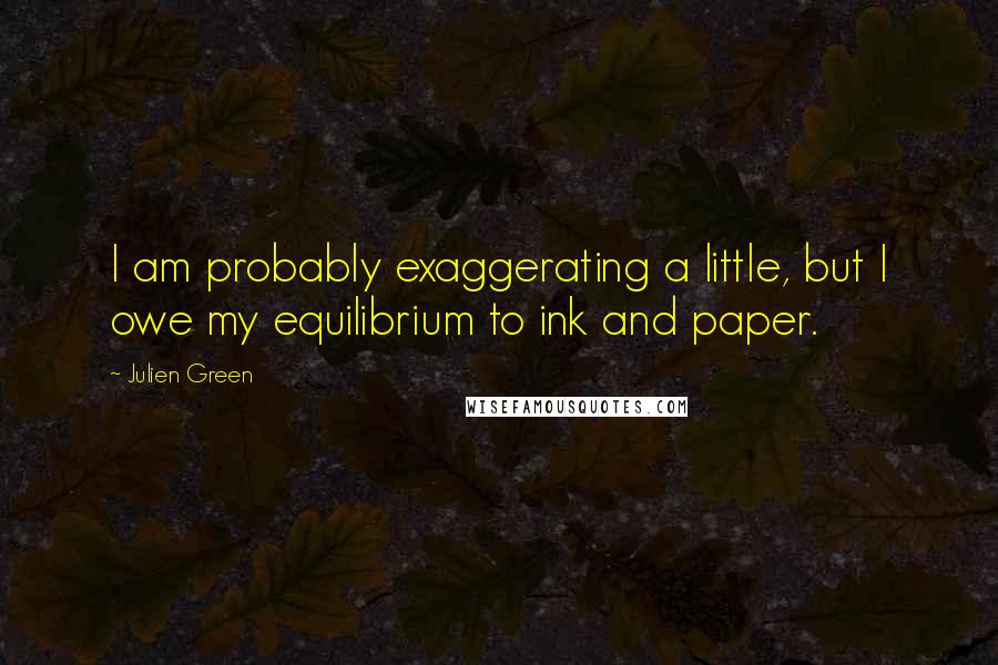 Julien Green Quotes: I am probably exaggerating a little, but I owe my equilibrium to ink and paper.