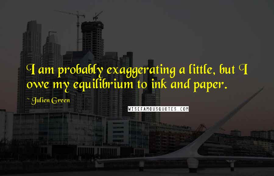 Julien Green Quotes: I am probably exaggerating a little, but I owe my equilibrium to ink and paper.