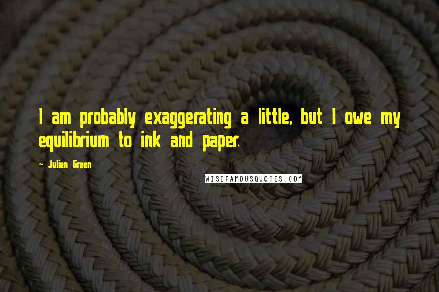 Julien Green Quotes: I am probably exaggerating a little, but I owe my equilibrium to ink and paper.