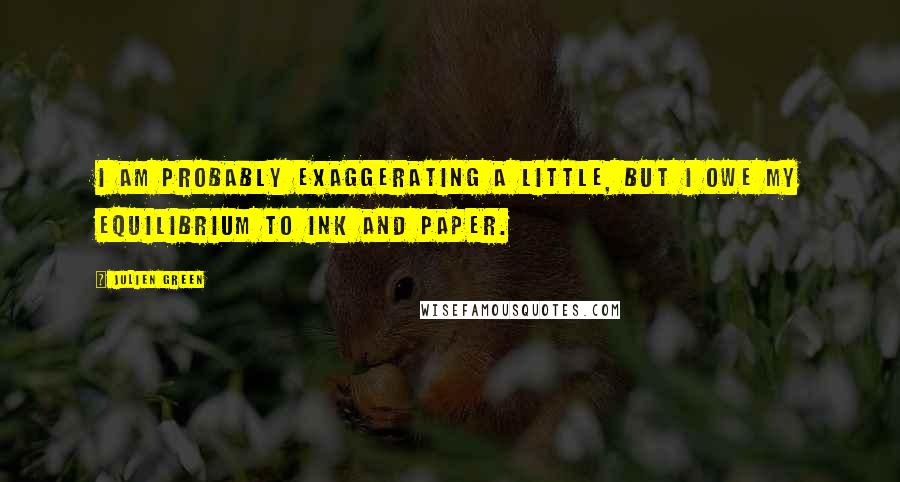 Julien Green Quotes: I am probably exaggerating a little, but I owe my equilibrium to ink and paper.