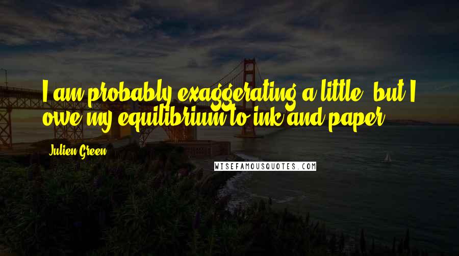 Julien Green Quotes: I am probably exaggerating a little, but I owe my equilibrium to ink and paper.