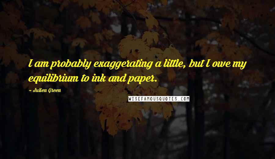 Julien Green Quotes: I am probably exaggerating a little, but I owe my equilibrium to ink and paper.