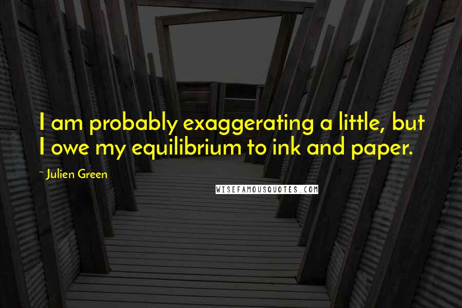 Julien Green Quotes: I am probably exaggerating a little, but I owe my equilibrium to ink and paper.